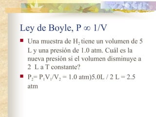 Ley de Boyle, P ∞ 1/V
 Una muestra de H2 tiene un volumen de 5
L y una presión de 1.0 atm. Cuál es la
nueva presión si el volumen disminuye a
2 L a T constante?
 P2= P1V1/V2 = 1.0 atm)5.0L / 2 L = 2.5
atm
 