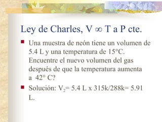 Ley de Charles, V ∞ T a P cte.
 Una muestra de neón tiene un volumen de
5.4 L y una temperatura de 15°C.
Encuentre el nuevo volumen del gas
después de que la temperatura aumenta
a 42° C?
 Solución: V2= 5.4 L x 315k/288k= 5.91
L.
 