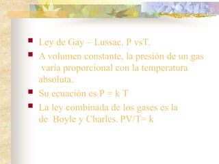  Ley de Gay – Lussac. P vsT.
 A volumen constante, la presión de un gas
varía proporcional con la temperatura
absoluta.
 Su ecuación es P = k T
 La ley combinada de los gases es la
de Boyle y Charles. PV/T= k
 