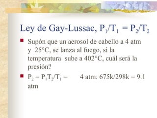 Ley de Gay-Lussac, P1/T1 = P2/T2
 Supón que un aerosol de cabello a 4 atm
y 25°C, se lanza al fuego, si la
temperatura sube a 402°C, cuál será la
presión?
 P2 = P1T2/T1 = 4 atm. 675k/298k = 9.1
atm
 