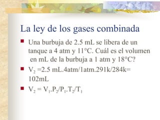 La ley de los gases combinada
 Una burbuja de 2.5 mL se libera de un
tanque a 4 atm y 11°C. Cuál es el volumen
en mL de la burbuja a 1 atm y 18°C?
 V2 =2.5 mL.4atm/1atm.291k/284k=
102mL
 V2 = V1.P2/P1.T2/T1
 