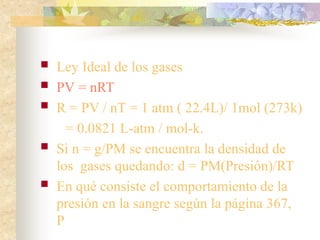  Ley Ideal de los gases
 PV = nRT
 R = PV / nT = 1 atm ( 22.4L)/ 1mol (273k)
= 0.0821 L-atm / mol-k.
 Si n = g/PM se encuentra la densidad de
los gases quedando: d = PM(Presión)/RT
 En qué consiste el comportamiento de la
presión en la sangre según la página 367,
P
 