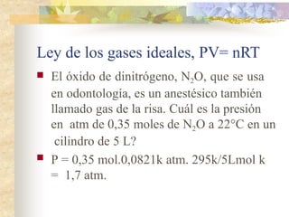 Ley de los gases ideales, PV= nRT
 El óxido de dinitrógeno, N2O, que se usa
en odontología, es un anestésico también
llamado gas de la risa. Cuál es la presión
en atm de 0,35 moles de N2O a 22°C en un
cilindro de 5 L?
 P = 0,35 mol.0,0821k atm. 295k/5Lmol k
= 1,7 atm.
 