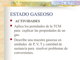 ESTADO GASEOSO
 ACTIVIDADES
 Aplica los postulados de la TCM
para explicar las propiedades de un
gas.
 Describe una muestra gaseosa en
unidades de P, V, T y cantidad de
sustancia para resolver problemas de
conversiones.
 