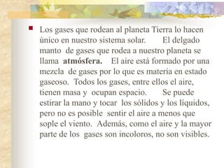  Los gases que rodean al planeta Tierra lo hacen
único en nuestro sistema solar. El delgado
manto de gases que rodea a nuestro planeta se
llama atmósfera. El aire está formado por una
mezcla de gases por lo que es materia en estado
gaseoso. Todos los gases, entre ellos el aire,
tienen masa y ocupan espacio. Se puede
estirar la mano y tocar los sólidos y los líquidos,
pero no es posible sentir el aire a menos que
sople el viento. Además, como el aire y la mayor
parte de los gases son incoloros, no son visibles.
 