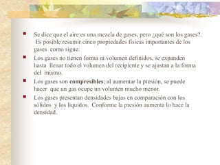  Se dice que el aire es una mezcla de gases, pero ¿qué son los gases?.
Es posible resumir cinco propiedades físicas importantes de los
gases como sigue:
 Los gases no tienen forma ni volumen definidos, se expanden
hasta llenar todo el volumen del recipiente y se ajustan a la forma
del mismo.
 Los gases son compresibles; al aumentar la presión, se puede
hacer que un gas ocupe un volumen mucho menor.
 Los gases presentan densidades bajas en comparación con los
sólidos y los líquidos. Conforme la presión aumenta lo hace la
densidad.
 