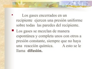 
Los gases encerrados en un
recipiente ejercen una presión uniforme
sobre todas las paredes del recipiente.
 Los gases se mezclan de manera
espontánea y completa unos con otros a
presión constante, siempre que no haya
una reacción química. A esto se le
llama difusión.
 