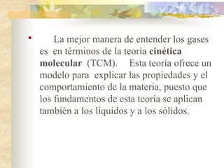 
La mejor manera de entender los gases
es en términos de la teoría cinética
molecular (TCM). Esta teoría ofrece un
modelo para explicar las propiedades y el
comportamiento de la materia, puesto que
los fundamentos de esta teoría se aplican
también a los líquidos y a los sólidos.
 