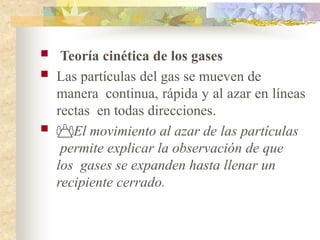  Teoría cinética de los gases
 Las partículas del gas se mueven de
manera continua, rápida y al azar en líneas
rectas en todas direcciones.
 El movimiento al azar de las partículas
permite explicar la observación de que
los gases se expanden hasta llenar un
recipiente cerrado.
 