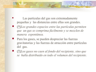  Las partículas del gas son extremadamente
pequeñas y las distancias entre ellas son grandes.
 Los grandes espacios entre las partículas permiten
que un gas se comprima fácilmente y se mezclen de
manera espontánea.
 Para los gases, se pueden despreciar las fuerzas
gravitatorias y las fuerzas de atracción entre partículas
del gas.
 Los gases no caen al fondo del recipiente, sino que
se halla distribuido en todo el volumen del recipiente.
 