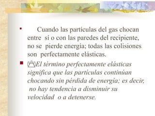 
Cuando las partículas del gas chocan
entre sí o con las paredes del recipiente,
no se pierde energía; todas las colisiones
son perfectamente elásticas.
 El término perfectamente elásticas
significa que las partículas continúan
chocando sin pérdida de energía; es decir,
no hay tendencia a disminuir su
velocidad o a detenerse.
 