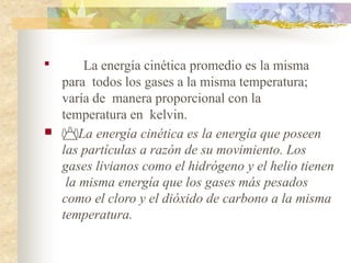 
La energía cinética promedio es la misma
para todos los gases a la misma temperatura;
varía de manera proporcional con la
temperatura en kelvin.
 La energía cinética es la energía que poseen
las partículas a razón de su movimiento. Los
gases livianos como el hidrógeno y el helio tienen
la misma energía que los gases más pesados
como el cloro y el dióxido de carbono a la misma
temperatura.
 