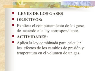  LEYES DE LOS GASES
 OBJETIVOS:
 Explicar el comportamiento de los gases
de acuerdo a la ley correspondiente.
 ACTIVIDADES:
 Aplica la ley combinada para calcular
los efectos de los cambios de presión y
temperatura en el volumen de un gas.
 