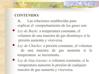 CONTENIDO:
A. Las relaciones establecidas para
explicar el comportamiento de los gases son:
 Ley de Boyle: a temperatura constante, el
volumen de una muestra de gas disminuye si la
presión aumenta y viceversa.
 Ley de Charles: a presión constante, el volumen
de una muestra de gas aumenta si la
temperatura se incrementa.
 Ley de Gay-Lussac: a volumen constante, si la
temperatura aumenta la presión de cualquier
muestra de gas aumenta y viceversa.
 