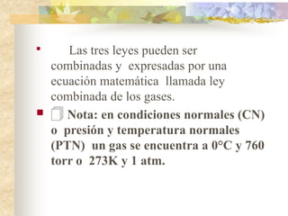 
Las tres leyes pueden ser
combinadas y expresadas por una
ecuación matemática llamada ley
combinada de los gases.
 🗍 Nota: en condiciones normales (CN)
o presión y temperatura normales
(PTN) un gas se encuentra a 0°C y 760
torr o 273K y 1 atm.
 
