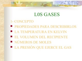 L0S GASES
1- CONCEPTO
 PROPIEDADES PARA DESCRIBIRLOS
 LA TEMPERATURA EN KELVIN
 EL VOLUMEN DEL RECIPIENTE
 NÚMEROS DE MOLES
 LA PRESIÓN QUE EJERCE EL GAS
 