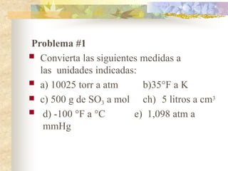 Problema #1
 Convierta las siguientes medidas a
las unidades indicadas:
 a) 10025 torr a atm
 c) 500 g de SO3 a mol
b)35°F a K
ch) 5 litros a cm3
 d) -100 °F a °C e) 1,098 atm a
mmHg
 