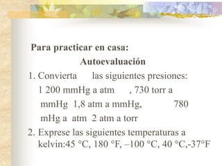Para practicar en casa:
Autoevaluación
1. Convierta las siguientes presiones:
1 200 mmHg a atm , 730 torr a
mmHg 1,8 atm a mmHg, 780
mHg a atm 2 atm a torr
2. Exprese las siguientes temperaturas a
kelvin:45 °C, 180 °F, –100 °C, 40 °C,-37°F
 