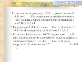 1. Una muestra de gas ocupa 0,250 L bajo una presión de
0,85 atm. Si la temperatura se mantiene constante,
¿qué volumen ocupará la muestra bajo la presión de 1
atm? R= 212,5 ml
2. Un gas ocupa 3,00 L a 1,5 atm . Cuál es el volumen a
10,0 atm si la temperatura es la misma? R= 0,45 L
3. En un autoclave el vapor a 100°C es generado a 1,00
atm. Después de cerrar el autoclave el vapor se calienta, a
volumen constante y 1,13 atm. Cuál es la nueva
temperatura del autoclave en °C? R= 149
°C
 