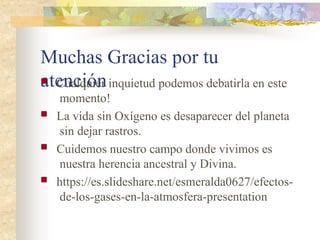 Muchas Gracias por tu
atención
 Cualquier inquietud podemos debatirla en este
momento!
 La vida sin Oxígeno es desaparecer del planeta
sin dejar rastros.
 Cuidemos nuestro campo donde vivimos es
nuestra herencia ancestral y Divina.
 https://es.slideshare.net/esmeralda0627/efectos-
de-los-gases-en-la-atmosfera-presentation
 