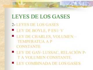 LEYES DE LOS GASES
2- LEYES DE LOS GASES
 LEY DE BOYLE, P ES1/ V
 LEY DE CHARLES, VOLUMEN –
TEMPERATUA A P
CONSTANTE
 LEY DE GAY- LUSSAC, RELACIÓN P-
T A VOLUMEN CONSTANTE.
 LEY COMBINADA DE LOS GASES
 