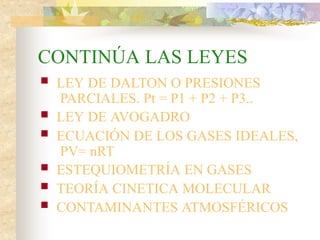 CONTINÚA LAS LEYES
 LEY DE DALTON O PRESIONES
PARCIALES. Pt = P1 + P2 + P3..
 LEY DE AVOGADRO
 ECUACIÓN DE LOS GASES IDEALES,
PV= nRT
 ESTEQUIOMETRÍA EN GASES
 TEORÍA CINETICA MOLECULAR
 CONTAMINANTES ATMOSFÉRICOS
 