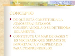 CONCEPTO
 DE QUÉ ESTÁ CONSTITUIDA LA
ATMÓSFERA? ESTAMOS
CONSERVÁNDOLA O SE DETERIORA
SOLAMENTE.
 CONSTITUYE UN MAR DE GASES Y
ES NECESARIO QUE SEPAMOS SU
IMPORTANCIA Y PROPIEDADES
PARA COMPRENDERLOS.
 