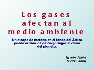 Los gases afectan al medio ambiente Un escape de metano en el fondo del Ártico puede acabar de descuajaringar el clima del planeta. Ignacio Ugarte Victor Gracia 