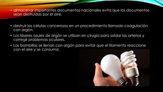 • almacenar importantes documentos nacionales evita que los documentos
sean destruidas por el aire.
• destruir las células cancerosas en un procedimiento llamado coagulación
con argón.
• Los láseres azules de argón se utilizan en cirugía para soldar las arterias y
corregir problemas oculares.
• Las bombillas se llenan con argón para evitar que el filamento reaccione
con el aire y se consuma.
 