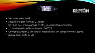 • Descubierto en: 1898
• Descubierto por: Ramsay y Travers
• proviene del término griego kryptos, que significa escondido
• La atmósfera de la Tierra tiene un 0.0001%
• Fuentes: Licuación y destilación fraccionada del aire (contiene 1 ppm).
• Es muy caro, limita su uso
 