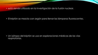• está siendo utilizado en la investigación de la fusión nuclear.
• El kriptón se mezcla con argón para llenar las lámparas fluorescentes.
• Un isótopo del kriptón se usa en exploraciones médicas de las vías
respiratorias.
 