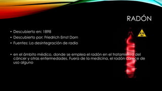 RADÓN
• Descubierto en: 1898
• Descubierto por: Friedrich Ernst Dorn
• Fuentes: La desintegración de radio
• en el ámbito médico, donde se emplea el radón en el tratamiento del
cáncer y otras enfermedades. Fuera de la medicina, el radón carece de
uso alguno
 