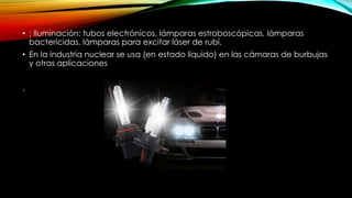 • : Iluminación: tubos electrónicos, lámparas estroboscópicas, lámparas
bactericidas, lámparas para excitar láser de rubí.
• En la industria nuclear se usa (en estado líquido) en las cámaras de burbujas
y otras aplicaciones
.
 