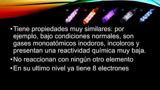 •Tiene propiedades muy similares: por
ejemplo, bajo condiciones normales, son
gases monoatómicos inodoros, incoloros y
presentan una reactividad química muy baja.
•No reaccionan con ningún otro elemento
•En su ultimo nivel ya tiene 8 electrones
 
