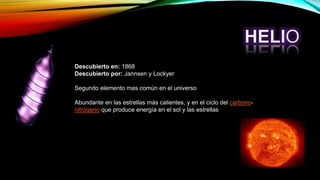 Descubierto en: 1868
Descubierto por: Jannsen y Lockyer
Segundo elemento mas común en el universo
Abundante en las estrellas más calientes, y en el ciclo del carbono-
nitrógeno que produce energía en el sol y las estrellas
 