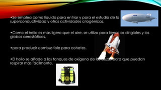 •Se emplea como líquido para enfriar y para el estudio de la
superconductividad y otras actividades criogénicas.
•Como el helio es más ligero que el aire, se utiliza para llenar los dirigibles y los
globos aerostáticos.
•para producir combustible para cohetes.
•El helio se añade a los tanques de oxígeno de los buzos para que puedan
respirar más fácilmente.
 