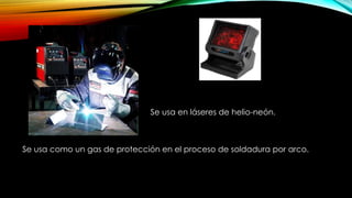 Se usa en láseres de helio-neón.
Se usa como un gas de protección en el proceso de soldadura por arco.
 