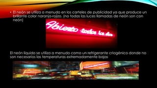 • El neón se utiliza a menudo en los carteles de publicidad ya que produce un
brillante color naranja-rojizo. (no todas las luces llamadas de neón son con
neón)
El neón líquido se utiliza a menudo como un refrigerante criogénico donde no
son necesarios las temperaturas extremadamente bajas
 