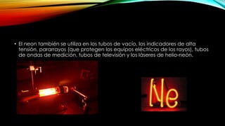 • El neon también se utiliza en los tubos de vacío, los indicadores de alta
tensión, pararrayos (que protegen los equipos eléctricos de los rayos), tubos
de ondas de medición, tubos de televisión y los láseres de helio-neón.
 