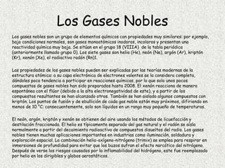 Los Gases Nobles
Los gases nobles son un grupo de elementos químicos con propiedades muy similares: por ejemplo,
bajo condiciones normales, son gases monoatómicos inodoros, incoloros y presentan una
reactividad química muy baja. Se sitúan en el grupo 18 (VIIIA) de la tabla periódica
(anteriormente llamado grupo 0). Los siete gases son helio (He), neón (Ne), argón (Ar), kriptón
(Kr), xenón (Xe), el radiactivo radón (Rn)1.
Las propiedades de los gases nobles pueden ser explicadas por las teorías modernas de la
estructura atómica: a su capa electrónica de electrones valentes se la considera completa,
dándoles poca tendencia a participar en reacciones químicas, por lo que solo unos pocos
compuestos de gases nobles han sido preparados hasta 2008. El xenón reacciona de manera
espontánea con el flúor (debido a la alta electronegatividad de este), y a partir de los
compuestos resultantes se han alcanzado otros. También se han aislado algunos compuestos con
kriptón. Los puntos de fusión y de ebullición de cada gas noble están muy próximos, difiriendo en
menos de 10 °C; consecuentemente, solo son líquidos en un rango muy pequeño de temperaturas.
El neón, argón, kriptón y xenón se obtienen del aire usando los métodos de licuefacción y
destilación fraccionada. El helio es típicamente separado del gas natural y el radón se aísla
normalmente a partir del decaimiento radioactivo de compuestos disueltos del radio. Los gases
nobles tienen muchas aplicaciones importantes en industrias como iluminación, soldadura y
exploración espacial. La combinación helio-oxígeno-nitrógeno (trimix) se emplea para respirar en
inmersiones de profundidad para evitar que los buzos sufran el efecto narcótico del nitrógeno.
Después de verse los riesgos causados por la inflamabilidad del hidrógeno, este fue reemplazado
por helio en los dirigibles y globos aerostáticos.
 