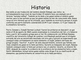 Historia
Gas noble es una traducción del nombre alemán Edelgas, que indica su
extremadamente bajo nivel de reactividad. El nombre hace una analogía con el
término “metales nobles”. También se ha dado a los gases nobles el nombre gases
inertes, pero lo han quitado ya que los gases nobles se han ido conociendo más. Gases
raros es otro término que se ha utilizado, pero también es incorrecto porque el argón
conforma una parte bastante considerable (0,94 % por volumen, 1,3 % por masa) de
la atmósfera terrestre.
Pierre Janssen y Joseph Norman Lockyer fueron los primeros en descubrir un gas
noble el 18 de agosto de 1868 cuando examinaban la cromosfera del Sol, y lo llamaron
helio a partir de la palabra griega para el Sol. En colaboración con William Ramsay,
científico del University College de Londres, Lord Rayleigh postuló que el nitrógeno
extraído del aire se encontraba mezclado con otro gas y ejecutó un experimento que
consiguió aislar exitosamente un nuevo elemento: el argón, palabra derivada del
griego (argós), "inactivo". A partir de este descubrimiento, notaron que faltaba una
clase completa de gases en la tabla periódica. Durante su búsqueda del argón, Ramsay
también consiguió aislar el helio por primera vez, al calentar cleveíta, un mineral. En
1902, después de aceptar la evidencia de la existencia de los elementos helio y argón,
Dmitri Mendeléyev incluyó estos gases nobles como Grupo 0 en su clasificación de
elementos, que posteriormente se convertiría en la tabla periódica..
 