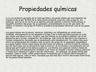 Propiedades químicas
En los seis primeros periodos de la tabla periódica, los gases nobles son exactamente los
miembros del grupo 18 (8A) de la tabla (anteriormente conocido como grupo 0). Sin
embargo, esto ya no es cierto en el séptimo periodo (debido a efectos relativistas): el
siguiente miembro del grupo 18, el oganesson, probablemente no es tan gas noble. En
cambio, el miembro del grupo 14 Flerovio presenta propiedades similares a las de los gases
nobles.
Los gases nobles son incoloros, inodoros, insípidos y no inflamables en condiciones
normales. Antiguamente se les asignaba el grupo 0 de la tabla periódica porque se creía
que tenían una valencia cero, es decir, que sus átomos no se pueden combinar con otros
elementos para formar compuestos. Sin embargo, más tarde se descubrió que algunos sí
forman compuestos, haciendo que se abandonara esta denominación. Se conoce muy poco
sobre las propiedades del miembro más reciente del grupo 18, el oganesson (oganesson).
Los gases nobles tienen capas llenas de electrones de valencia. Los electrones de valencia
son los electrones que se encuentran más al exterior de los átomos y normalmente son los
únicos que participan en los enlaces químicos. Los átomos con capas de valencia llenas de
electrones son extremadamente estables y por tanto no tienden a formar enlaces químicos
y tienen poca tendencia a ganar o perder electrones. Sin embargo, los gases nobles más
pesados, como el radón, están unidos menos firmemente por la fuerza electromagnética
que los más ligeros, como el helio, haciendo que sea más fácil retirar electrones exteriores
de los gases nobles pesados.
 