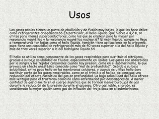 Usos
Los gases nobles tienen un punto de ebullición y de fusión muy bajos, lo que los hace útiles
como refrigerantes criogénicos.66 En particular, el helio líquido, que hierve a 4,2 K, se
utiliza para imanes superconductores, como los que se emplean para la imagen por
resonancia magnética y la resonancia magnética nuclear.67 El neón líquido, aunque no llega
a temperaturas tan bajas como el helio líquido, también tiene aplicaciones en la criogenia,
pues tiene una capacidad de refrigeración más de 40 veces superior a la del helio líquido y
más de tres veces superior a la del hidrógeno líquido.64
El helio se utiliza como componente de los gases respirables para sustituir al nitrógeno,
gracias a su baja solubilidad en fluidos, especialmente en lípidos. Los gases son absorbidos
por la sangre y los tejidos corporales cuando hay presión, como en el submarinismo, lo que
provoca un efecto anestésico conocido como "mal de profundidad". Debido a su baja
solubilidad, entra poco helio en las membranas celulares, y cuando se utiliza helio para
sustituir parte de los gases respirables, como en el trimix o el heliox, se consigue una
reducción del efecto narcótico del gas en profundidad. La baja solubilidad del helio ofrece
más ventajas para el trastorno conocido como enfermedad por descompresión. A menor
cantidad de gas disuelto en el cuerpo significa que se forman menos burbujas de gas
durante la reducción de la presión durante el ascenso. Otro gas noble, el argón, es
considerado la mejor opción como gas de inflación del traje seco en el submarinismo.
 