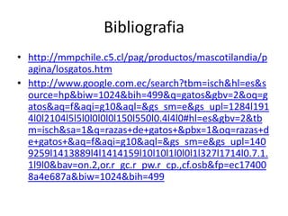 Bibliografia
• http://mmpchile.c5.cl/pag/productos/mascotilandia/p
  agina/losgatos.htm
• http://www.google.com.ec/search?tbm=isch&hl=es&s
  ource=hp&biw=1024&bih=499&q=gatos&gbv=2&oq=g
  atos&aq=f&aqi=g10&aql=&gs_sm=e&gs_upl=1284l191
  4l0l2104l5l5l0l0l0l0l150l550l0.4l4l0#hl=es&gbv=2&tb
  m=isch&sa=1&q=razas+de+gatos+&pbx=1&oq=razas+d
  e+gatos+&aq=f&aqi=g10&aql=&gs_sm=e&gs_upl=140
  9259l1413889l4l1414159l10l10l1l0l0l1l327l1714l0.7.1.
  1l9l0&bav=on.2,or.r_gc.r_pw.r_cp.,cf.osb&fp=ec17400
  8a4e687a&biw=1024&bih=499
 