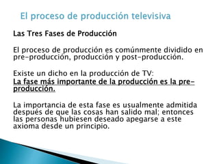 Las Tres Fases de Producción
El proceso de producción es comúnmente dividido en
pre-producción, producción y post-producción.
Existe un dicho en la producción de TV:
La fase más importante de la producción es la pre-
producción.
La importancia de esta fase es usualmente admitida
después de que las cosas han salido mal; entonces
las personas hubiesen deseado apegarse a este
axioma desde un principio.
 