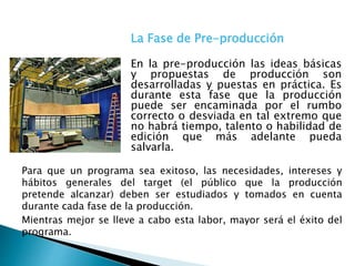 Para que un programa sea exitoso, las necesidades, intereses y
hábitos generales del target (el público que la producción
pretende alcanzar) deben ser estudiados y tomados en cuenta
durante cada fase de la producción.
Mientras mejor se lleve a cabo esta labor, mayor será el éxito del
programa.
La Fase de Pre-producción
En la pre-producción las ideas básicas
y propuestas de producción son
desarrolladas y puestas en práctica. Es
durante esta fase que la producción
puede ser encaminada por el rumbo
correcto o desviada en tal extremo que
no habrá tiempo, talento o habilidad de
edición que más adelante pueda
salvarla.
 