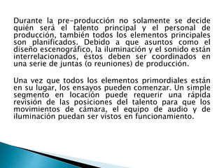 Durante la pre-producción no solamente se decide
quién será el talento principal y el personal de
producción, también todos los elementos principales
son planificados. Debido a que asuntos como el
diseño escenográfico, la iluminación y el sonido están
interrelacionados, éstos deben ser coordinados en
una serie de juntas (o reuniones) de producción.
Una vez que todos los elementos primordiales están
en su lugar, los ensayos pueden comenzar. Un simple
segmento en locación puede requerir una rápida
revisión de las posiciones del talento para que los
movimientos de cámara, el equipo de audio y de
iluminación puedan ser vistos en funcionamiento.
 