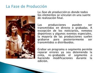 La fase de producción es donde todos
los elementos se vinculan en una suerte
de realización final.
Las producciones pueden ser
transmitidas en directo o grabadas. A
excepción de los noticiarios, remotos
deportivos y algunos eventos especiales,
la mayoría de las producciones suelen
grabarse para posteriormente ser
transmitidos o distribuidos.
Grabar un programa o segmento permite
reparar errores ya sea deteniendo la
cinta, re-grabando el segmento o
haciendo modificaciones durante la
edición.
 