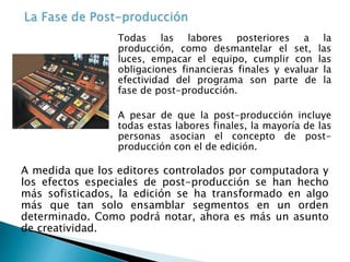 A medida que los editores controlados por computadora y
los efectos especiales de post-producción se han hecho
más sofisticados, la edición se ha transformado en algo
más que tan solo ensamblar segmentos en un orden
determinado. Como podrá notar, ahora es más un asunto
de creatividad.
Todas las labores posteriores a la
producción, como desmantelar el set, las
luces, empacar el equipo, cumplir con las
obligaciones financieras finales y evaluar la
efectividad del programa son parte de la
fase de post-producción.
A pesar de que la post-producción incluye
todas estas labores finales, la mayoría de las
personas asocian el concepto de post-
producción con el de edición.
 