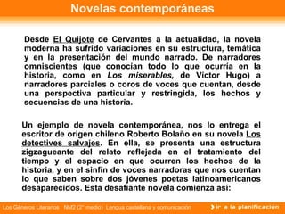 Novelas contemporáneas Desde  El Quijote  de Cervantes a la actualidad, la novela moderna ha sufrido variaciones en su estructura, temática y en la presentación del mundo narrado. De narradores omniscientes (que conocían todo lo que ocurría en la historia, como en  Los miserables,  de Víctor Hugo) a narradores parciales o coros de voces que cuentan, desde una perspectiva particular y restringida, los hechos y secuencias de una historia. Un ejemplo de novela contemporánea, nos lo entrega el escritor de origen chileno Roberto Bolaño en su novela  Los detectives salvajes . En ella, se presenta una estructura zigzagueante del relato reflejada en el tratamiento del tiempo y el espacio en que ocurren los hechos de la historia, y en el sinfín de voces narradoras que nos cuentan lo que saben sobre dos jóvenes poetas latinoamericanos desaparecidos. Esta desafiante novela comienza así: 